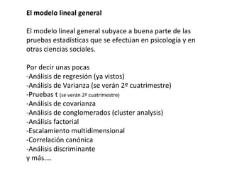 El modelo lineal general
El modelo lineal general subyace a buena parte de las
pruebas estadísticas que se efectúan en psicología y en
otras ciencias sociales.
Por decir unas pocas
-Análisis de regresión (ya vistos)
-Análisis de Varianza (se verán 2º cuatrimestre)
-Pruebas t (se verán 2º cuatrimestre)
-Análisis de covarianza
-Análisis de conglomerados (cluster analysis)
-Análisis factorial
-Escalamiento multidimensional
-Correlación canónica
-Análisis discriminante
y más....
 