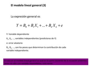 El modelo lineal general (3)
La expresión general es
0 1 1 ... k kY B B X B X e= + + + +
Y: Variable dependiente
X1, X2, ..., variables independientes (predictoras de Y)
e: error aleatorio
B1, B2, ..., son los pesos que determinan la contribución de cada
variable independiente.
El caso en el modelo lineal general es que en la parte izquierda de la ecuación podemos
tener no sólo una variable dependiente, sino varias.
 
