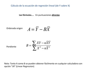 Cálculo de la ecuación de regresión lineal (de Y sobre X)
Las fórmulas.... En puntuaciones directas
Nota: Tanto A como B se pueden obtener fácilmente en cualquier calculadora con
opción “LR” (Linear Regression)
2 2
XY nXY
B
X nX
−
=
−
∑
∑
Pendiente
Ordenada origen
A Y BX= −
 