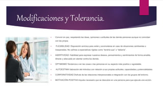 Modificaciones y Tolerancia.
 Convivir en paz, respetando las ideas, opiniones o actitudes de las demás personas aunque no coincidan
con las propia.
 FLEXIBILIDAD: Disposición anímica para ceder y acomodarse en caso de situaciones cambiantes o
inesperadas. No ceñirse a expectativas rígidas como “tendría que” o “debería”.
 ASERTIVIDAD: Habilidad para expresar nuestros deseos, pensamientos y sentimientos de forma amable,
directa y adecuada sin atentar contra los demás.
 OPTIMISMO Tendencia a ver las cosas o las personas en su aspecto más positivo o agradable.
 AUTOESTIMA Valoración del individuo con relación a sus propias actitudes, capacidades y potencialidades.
 CORPORATIVIDAD Disfrute de las relaciones interpersonales e integración con los grupos del entorno.
 MOTIVACIÓN POSITIVA Impulso necesario que se descubre en una persona para que ejecute una acción.
 
