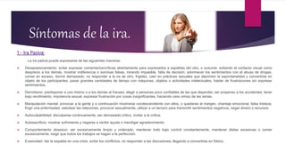 Síntomas de la ira.
1.- Ira Pasiva:
La ira pasiva puede expresarse de las siguientes maneras:
 Desapasionamiento: evitar expresar comentarios/críticas abiertamente para expresarlos a espaldas del otro, o susurrar, evitando el contacto visual como
desprecio a los demás, mostrar indiferencia o sonrisas falsas, mirando impasible, falta de decisión, adormecer los sentimientos con el abuso de drogas,
comer en exceso, dormir demasiado, no responder a la ira de otro, frigidez, caer en prácticas sexuales que deprimen la espontaneidad y convertirse en
objeto de los participantes, pasar grandes cantidades de tiempo con máquinas, objetos o actividades intelectuales, hablar de frustraciones sin expresar
sentimientos.
 Derrotismo: predisponer a uno mismo o a los demás al fracaso, elegir a personas poco confiables de las que depender, ser propenso a los accidentes, tener
bajo rendimiento, impotencia sexual, expresar frustración por cosas insignificantes, haciendo caso omiso de las serias.
 Manipulación mental: provocar a la gente y a continuación mostrarse condescendiente con ellos, o quedarse al margen, chantaje emocional, falsa tristeza,
fingir una enfermedad, sabotear las relaciones, provocar sexualmente, utilizar a un tercero para transmitir sentimientos negativos, negar dinero o recursos.
 Autoculpabilidad: disculparse continuamente, ser demasiado crítico, invitar a la crítica.
 Autosacrificio: mostrar sufrimiento y negarse a recibir ayuda o mendigar agradecimiento.
 Comportamiento obsesivo: ser excesivamente limpio y ordenado, mantener todo bajo control constantemente, mantener dietas excesivas o comer
excesivamente, exigir que todos los trabajos se hagan a la perfección.
 Evasividad: dar la espalda en una crisis, evitar los conflictos, no responder a las discusiones, llegando a convertirse en fóbico.
 