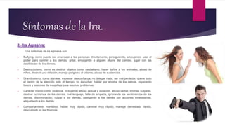 Síntomas de la Ira.
2.- Ira Agresiva:
Los síntomas de ira agresiva son:
 Bullying, como puede ser amenazar a las personas directamente, persiguiendo, empujando, usar el
poder para oprimir a los demás, gritar, empujando a alguien afuera del camino, jugar con las
debilidades de los demás.
 Destructivismo, como es destruir objetos como vandalismo, hacer daños a los animales, abuso de
niños, destruir una relación, manejo peligroso al volante, abuso de sustancias.
 Grandiosismo, como alardear, expresar desconfianza, no delegar nada, ser mal perdedor, querer todo
el centro de la atención todo el tiempo, no escuchar, hablar por encima de los demás, esperando
besos y sesiones de maquillaje para resolver problemas.
 Carácter nocivo como violencia, incluyendo abuso sexual y violación, abuso verbal, bromas vulgares,
destruir confianza de los demás, mal lenguaje, falta de empatía, ignorando los sentimientos de los
demás, discriminación, culpar a los demás, castigando a los demás por acciones innecesarias,
etiquetando a los demás
 Comportamiento maniático: hablar muy rápido, caminar muy rápido, manejar demasiado rápido,
descuidado en las finanzas
 