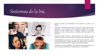 Síntomas de la Ira.
 Egoísmo: ignorar las necesidades de los demás, no ayudar a los
demás .
 Amenazas: intimidación diciéndole a los demás como alguien puede
lastimarlos, a su propiedad o sus prospectos, señalar con el dedo,
apretón de puños, llevar ropa o símbolos asociado a conductas
violentas, ir muy cerca del auto de adelante, pitar demasiado, dar
puertazos.
 Acusación injusta: acusar a otras personas por errores de uno,
culpando a la gente por tus sentimientos, hacer acusaciones generales.
 Impredecibilidad: explota de rabia por frustraciones menores, atacar
indiscriminadamente, castigar injustamente, infligir daño a otros por
puro placer, usando alcohol y drogas,14 argumentos ilógicos.
 Venganza: ser sobre-castigador. Esto difiere de la justicia retributiva, ya
que la venganza es personal, y posiblemente a nivel ilimitado.
 