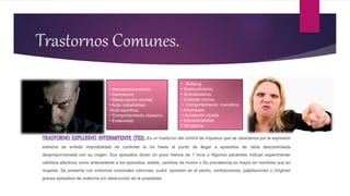 Trastornos Comunes.
TRASTORNO EXPLOSIVO INTERMITENTE (TEI): Es un trastorno del control de impulsos que se caracteriza por la expresión
extrema de enfado imposibilidad de controlar la ira hasta el punto de llegar a episodios de rabia descontrolada
desproporcionada con su origen; Sus episodios duran un poco menos de 1 hora o Algunos pacientes indican experimentar
cambios afectivos como antecedente a los episodios, estrés, cambios de humor o Su prevalencia es mayor en hombres que en
mujeres. Se presenta con síntomas corporales comunes, sudor, opresión en el pecho, contracciones, palpitaciones o Originan
graves episodios de violencia y/o destrucción de la propiedad.
• Desapasionamiento.
• Derrotismo.
• Manipulación mental.
• Auto culpabilidad.
•Auto sacrificio.
• Comportamiento obsesivo.
• Evasividad.
• Bullying.
• Destructivismo.
• Grandiosismo.
• Carácter nocivo.
• Comportamiento maniático.
• Amenazas.
• Acusación injusta.
• Impredicibilidad.
• Venganza.
 