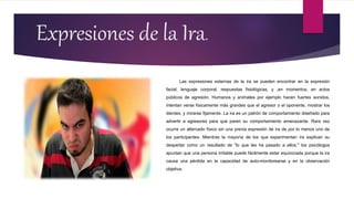 Expresiones de la Ira.
Las expresiones externas de la ira se pueden encontrar en la expresión
facial, lenguaje corporal, respuestas fisiológicas, y ,en momentos, en actos
públicos de agresión. Humanos y animales por ejemplo hacen fuertes sonidos,
intentan verse físicamente más grandes que el agresor o el oponente, mostrar los
dientes, y mirarse fijamente. La ira es un patrón de comportamiento diseñado para
advertir a agresores para que paren su comportamiento amenazante. Rara vez
ocurre un altercado físico sin una previa expresión de ira de por lo menos uno de
los participantes. Mientras la mayoría de los que experimentan ira explican su
despertar como un resultado de "lo que les ha pasado a ellos," los psicólogos
apuntan que una persona irritable puede fácilmente estar equivocada porque la ira
causa una pérdida en la capacidad de auto-monitorearse y en la observación
objetiva.
 