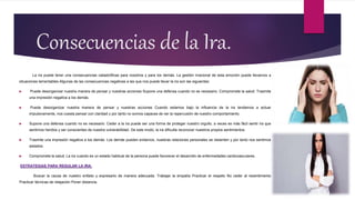Consecuencias de la Ira.
La ira puede tener una consecuencias catastróficas para nosotros y para los demás. La gestión irracional de esta emoción puede llevarnos a
situaciones lamentables Algunas de las consecuencias negativas a las que nos puede llevar la ira son las siguientes:
 Puede desorganizar nuestra manera de pensar y nuestras acciones Supone una defensa cuando no es necesario. Compromete la salud. Trasmite
una impresión negativa a los demás.
 Puede desorganizar nuestra manera de pensar y nuestras acciones Cuando estamos bajo la influencia de la ira tendemos a actuar
impulsivamente, nos cuesta pensar con claridad y por tanto no somos capaces de ver la repercusión de nuestro comportamiento.
 Supone una defensa cuando no es necesario. Ceder a la ira puede ser una forma de proteger nuestro orgullo, a veces es más fácil sentir ira que
sentirnos heridos y ser conscientes de nuestra vulnerabilidad. De este modo, la ira dificulta reconocer nuestros propios sentimientos.
 Trasmite una impresión negativa a los demás. Los demás pueden evitarnos, nuestras relaciones personales se resienten y por tanto nos sentimos
aislados.
 Compromete la salud. La ira cuando es un estado habitual de la persona puede favorecer el desarrollo de enfermedades cardiovasculares.
ESTRATEGIAS PARA REGULAR LA IRA:
Buscar la causa de nuestro enfado y expresarlo de manera adecuada. Trabajar la empatía Practicar el respeto No ceder al resentimiento
Practicar técnicas de relajación Poner distancia.
 