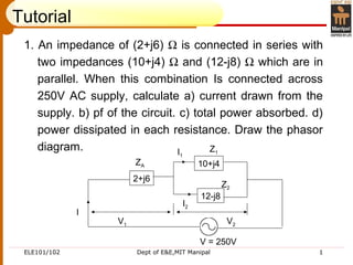 ELE101/102 Dept of E&E,MIT Manipal 1
1. An impedance of (2+j6) Ω is connected in series with
two impedances (10+j4) Ω and (12-j8) Ω which are in
parallel. When this combination Is connected across
250V AC supply, calculate a) current drawn from the
supply. b) pf of the circuit. c) total power absorbed. d)
power dissipated in each resistance. Draw the phasor
diagram.
10+j4
12-j8
2+j6
I
ZA
Z1
Z2
V = 250V
I1
I2
V1 V2
Tutorial
 