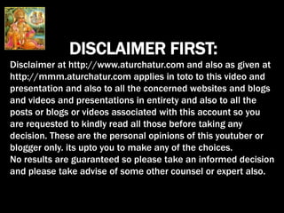 DISCLAIMER FIRST:
Disclaimer at http://www.aturchatur.com and also as given at
http://mmm.aturchatur.com applies in toto to this video and
presentation and also to all the concerned websites and blogs
and videos and presentations in entirety and also to all the
posts or blogs or videos associated with this account so you
are requested to kindly read all those before taking any
decision. These are the personal opinions of this youtuber or
blogger only. its upto you to make any of the choices.
No results are guaranteed so please take an informed decision
and please take advise of some other counsel or expert also.
 