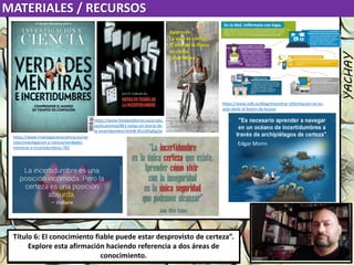Luis Felipe
González del Riego
Collomp
luisfegrc1967@gmail.com
Título 1. “Si fuera necesario resolver un desacuerdo sobre afirmaciones de
conocimiento, es fundamental prestar la misma atención a ambas partes”. ¿En
qué circunstancias se puede considerar esto un buen consejo?
MATERIALES / RECURSOS
YACHAY
Luis Felipe
González del Riego
Collomp
luisfegrc1967@gmail.com
Título 6: El conocimiento fiable puede estar desprovisto de certeza”.
Explore esta afirmación haciendo referencia a dos áreas de
conocimiento.
https://www.investigacionyciencia.es/rev
istas/investigacion-y-ciencia/verdades-
mentiras-e-incertidumbres-782
https://www.fondoeditorial.pucp.edu.
pe/economia/861-notas-en-teoria-de-
la-incertidumbre.html#.XtUz4DpKg2w
Edgar Morin
https://www.is4k.es/blog/encontrar-informacion-no-es-
solo-darle-al-boton-de-buscar
Apareces
La vida es cierta
El olor de la lluvia
es cierto.
César Moro
 