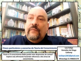 Luis Felipe
González del Riego
Collomp
luisfegrc1967@gmail.com
WhatsApp 51 998601579
YACHAY
Clases particulares y asesorías de Teoría del Conocimiento
Título 6: El conocimiento fiable puede estar desprovisto de certeza”.
Explore esta afirmación haciendo referencia a dos áreas de
conocimiento.
 