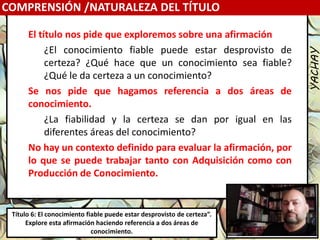 Luis Felipe
González del Riego
Collomp
luisfegrc1967@gmail.com
COMPRENSIÓN /NATURALEZA DEL TÍTULO
Título 6: El conocimiento fiable puede estar desprovisto de certeza”.
Explore esta afirmación haciendo referencia a dos áreas de
conocimiento.
YACHAY
El título nos pide que exploremos sobre una afirmación
¿El conocimiento fiable puede estar desprovisto de
certeza? ¿Qué hace que un conocimiento sea fiable?
¿Qué le da certeza a un conocimiento?
Se nos pide que hagamos referencia a dos áreas de
conocimiento.
¿La fiabilidad y la certeza se dan por igual en las
diferentes áreas del conocimiento?
No hay un contexto definido para evaluar la afirmación, por
lo que se puede trabajar tanto con Adquisición como con
Producción de Conocimiento.
 