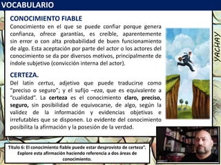 VOCABULARIO
YACHAY
Luis Felipe
González del Riego
Collomp
luisfegrc1967@gmail.com
Título 6: El conocimiento fiable puede estar desprovisto de certeza”.
Explore esta afirmación haciendo referencia a dos áreas de
conocimiento.
CONOCIMIENTO FIABLE
Conocimiento en el que se puede confiar porque genera
confianza, ofrece garantías, es creíble, aparentemente
sin error o con alta probabilidad de buen funcionamiento
de algo. Esta aceptación por parte del actor o los actores del
conocimiento se da por diversos motivos, principalmente de
índole subjetivo (convicción interna del actor).
CERTEZA.
Del latín certus, adjetivo que puede traducirse como
“preciso o seguro”; y el sufijo –eza, que es equivalente a
“cualidad”. La certeza es el conocimiento claro, preciso,
seguro, sin posibilidad de equivocarse, de algo, según la
validez de la información y evidencias objetivas e
irrefutables que se disponen. Lo evidente del conocimiento
posibilita la afirmación y la posesión de la verdad.
 
