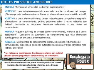 TÍTULOS PRESCRITOS ANTERIORES
YACHAY
Luis Felipe
González del Riego
Collomp
luisfegrc1967@gmail.com
Título 6: El conocimiento fiable puede estar desprovisto de certeza”.
Explore esta afirmación haciendo referencia a dos áreas de
conocimiento.
M2019.3 ¿Tienen que ser verdad las buenas explicaciones?
N2019.3 El conocimiento compartido a menudo cambia con el paso del tiempo.
¿Disminuye este hecho nuestra confianza en el conocimiento compartido actual?
N2017.4 Las áreas de conocimiento tienen métodos para comprobar y respaldar
afirmaciones de conocimiento. ¿Cómo podemos saber si estos métodos son
fiables? Desarrolle su respuesta haciendo referencia a dos áreas de
conocimiento.
M2014.4 “Aquello que hoy se acepta como conocimiento, mañana es a veces
descartado”. Considere las cuestiones de conocimiento que esta afirmación
puede generar en dos áreas de conocimiento.
N2002.10 ¿Qué fuentes de conocimiento (libros, sitios en la red, medios de
comunicación, experiencia personal, autoridades o cualquier otra) considera más
fiables? ¿Por qué?
* Las notas para examinadores de estas convocatorias son material
utilizado para las preguntas de conocimiento y los comentarios.
 