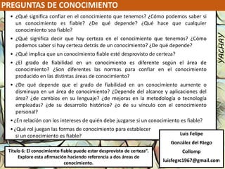 PREGUNTAS DE CONOCIMIENTO
YACHAY
Luis Felipe
González del Riego
Collomp
luisfegrc1967@gmail.com
Título 6: El conocimiento fiable puede estar desprovisto de certeza”.
Explore esta afirmación haciendo referencia a dos áreas de
conocimiento.
• ¿Qué significa confiar en el conocimiento que tenemos? ¿Cómo podemos saber si
un conocimiento es fiable? ¿De qué depende? ¿Qué hace que cualquier
conocimiento sea fiable?
• ¿Qué significa decir que hay certeza en el conocimiento que tenemos? ¿Cómo
podemos saber si hay certeza detrás de un conocimiento? ¿De qué depende?
• ¿Qué implica que un conocimiento fiable esté desprovisto de certeza?
• ¿El grado de fiabilidad en un conocimiento es diferente según el área de
conocimiento? ¿Son diferentes las normas para confiar en el conocimiento
producido en las distintas áreas de conocimiento?
• ¿De qué depende que el grado de fiabilidad en un conocimiento aumente o
disminuya en un área de conocimiento? ¿Depende del alcance y aplicaciones del
área? ¿de cambios en su lenguaje? ¿de mejoras en la metodología o tecnología
empleadas? ¿de su desarrollo histórico? ¿o de su vínculo con el conocimiento
personal?
•¿En relación con los intereses de quién debe juzgarse si un conocimiento es fiable?
•¿Qué rol juegan las formas de conocimiento para establecer
si un conocimiento es fiable?
 