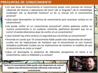 PREGUNTAS DE CONOCIMIENTO
YACHAY
Luis Felipe
González del Riego
Collomp
luisfegrc1967@gmail.com
Título 6: El conocimiento fiable puede estar desprovisto de certeza”.
Explore esta afirmación haciendo referencia a dos áreas de
conocimiento.
•¿En qué áreas del conocimiento el conocimiento puede estar provisto de certeza?
¿depende del alcance y aplicaciones del área? ¿de su lenguaje? ¿de la metodología
empleada? ¿de su desarrollo histórico? ¿o de su vínculo con el conocimiento
personal?
•¿Qué papel desempeñan las formas de conocimiento para reconocer certeza en un
conocimiento?
•¿Se puede confiar en un conocimiento provisional? ¿Cómo podemos confiar en
nuestro conocimiento si, en cualquier momento, podríamos descubrir que no es
cierto? ¿Cuándo deberíamos dejar de confiar en un conocimiento?
•¿Qué relación hay entre certeza y la seguridad que nos brinda un conocimiento?
•Teniendo en cuenta que “el conocimiento fiable puede estar desprovisto de certeza”,
¿cuáles son las implicaciones de mantener que el conocimiento es una creencia
verdadera justificada? ¿cuáles son las implicaciones de mantener la metáfora de que
el conocimiento es como un mapa?
•¿Qué rol desempeña la existencia de diferentes perspectivas en torno a un
conocimiento, sobre su fiabilidad y su certeza?
 