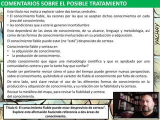 COMENTARIOS SOBRE EL POSIBLE TRATAMIENTO
YACHAY
Luis Felipe
González del Riego
Collomp
luisfegrc1967@gmail.com
Título 6: El conocimiento fiable puede estar desprovisto de certeza”.
Explore esta afirmación haciendo referencia a dos áreas de
conocimiento.
Este título nos invita a explorar sobre dos temas centrales:
• El conocimiento fiable, las razones por las que se aceptan dichos conocimientos en cada
área del conocimiento;
• las condiciones que a este le generan incertidumbre
Esto dependerá de las áreas de conocimiento, de su alcance, lenguaje y metodología, así
como de las formas de conocimiento involucradas en su producción o adquisición.
El conocimiento fiable puede estar (no “está”) desprovisto de certeza.
Conocimiento fiable y certeza en
• la adquisición de conocimiento.
• la producción de conocimiento.
¿Todo conocimiento que sigue una metodología científica y que es aprobada por una
comunidad es certero y por lo tanto hay que confiar?
Puede ser pertinente revisar cómo el paso del tiempo puede generar nuevas perspectivas
sobre el conocimiento, quitándole el carácter de fiable al conocimiento por falta de certeza.
De otro lado, será clave revisar el uso de las diferentes formas de conocimiento en la
producción y adquisición de conocimiento, y su relación con la fiabilidad y la certeza.
Revisar la metáfora del mapa, para revisar la fiabilidad y certeza
del conocimiento.
 