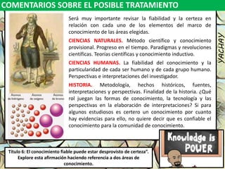 COMENTARIOS SOBRE EL POSIBLE TRATAMIENTO
YACHAY
Luis Felipe
González del Riego
Collomp
luisfegrc1967@gmail.com
Título 6: El conocimiento fiable puede estar desprovisto de certeza”.
Explore esta afirmación haciendo referencia a dos áreas de
conocimiento.
Será muy importante revisar la fiabilidad y la certeza en
relación con cada uno de los elementos del marco de
conocimiento de las áreas elegidas.
CIENCIAS NATURALES. Método científico y conocimiento
provisional. Progreso en el tiempo. Paradigmas y revoluciones
científicas. Teorías científicas y conocimiento inductivo.
CIENCIAS HUMANAS. La fiabilidad del conocimiento y la
particularidad de cada ser humano y de cada grupo humano.
Perspectivas e interpretaciones del investigador.
HISTORIA. Metodología, hechos históricos, fuentes,
interpretaciones y perspectivas. Finalidad de la historia. ¿Qué
rol juegan las formas de conocimiento, la tecnología y las
perspectivas en la elaboración de interpretaciones? Si para
algunos estudiosos es certero un conocimiento por cuanto
hay evidencias para ello, no quiere decir que es confiable el
conocimiento para la comunidad de conocimiento.
 