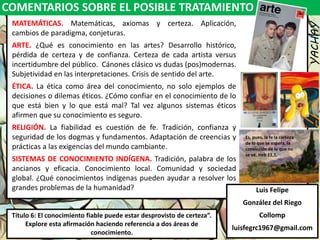 COMENTARIOS SOBRE EL POSIBLE TRATAMIENTO
YACHAY
Luis Felipe
González del Riego
Collomp
luisfegrc1967@gmail.com
Título 6: El conocimiento fiable puede estar desprovisto de certeza”.
Explore esta afirmación haciendo referencia a dos áreas de
conocimiento.
MATEMÁTICAS. Matemáticas, axiomas y certeza. Aplicación,
cambios de paradigma, conjeturas.
ARTE. ¿Qué es conocimiento en las artes? Desarrollo histórico,
pérdida de certeza y de confianza. Certeza de cada artista versus
incertidumbre del público. Cánones clásico vs dudas (pos)modernas.
Subjetividad en las interpretaciones. Crisis de sentido del arte.
ÉTICA. La ética como área del conocimiento, no solo ejemplos de
decisiones o dilemas éticos. ¿Cómo confiar en el conocimiento de lo
que está bien y lo que está mal? Tal vez algunos sistemas éticos
afirmen que su conocimiento es seguro.
RELIGIÓN. La fiabilidad es cuestión de fe. Tradición, confianza y
seguridad de los dogmas y fundamentos. Adaptación de creencias y
prácticas a las exigencias del mundo cambiante.
SISTEMAS DE CONOCIMIENTO INDÍGENA. Tradición, palabra de los
ancianos y eficacia. Conocimiento local. Comunidad y sociedad
global. ¿Qué conocimientos indígenas pueden ayudar a resolver los
grandes problemas de la humanidad?
Es, pues, la fe la certeza
de lo que se espera, la
convicción de lo que no
se ve. Heb 11,1.
 