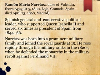 Ramón María Narváez, duke of Valencia,
(born Agugust 5, 1800, Loja, Granada, Spain—
died April 23, 1868, Madrid)
Spanish general and conservative political
leader, who supported Queen Isabella II and
served six times as president of Spain from
1844–66.
Narváez was born into a prominent military
family and joined the royal guards at 15. He rose
rapidly through the military ranks in the 1820s,
when he defended the monarchy in the military
revolt against Ferdinand VII.
 