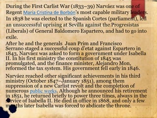 After he and the generals Juan Prim and Francisco
Serrano staged a successful coup d’etat against Espartero in
1843, Narváez was asked to form a government under Isabella
II. In his first ministry the constitution of 1845 was
promulgated, and the finance minister, Alejandro Mon,
reformed the tax system. His government fell early in 1846.
Narváez reached other significant achievements in his third
ministry (October 1847–January 1851), among them
suppression of a new Carlist revolt and the completion of
numerous public works. Although he announced his retirement
in 1851, he returned briefly to power three times, always in the
service of Isabella II. He died in office in 1868, and only a few
months later Isabella was forced to abdicate the throne.
During the First Carlist War (1833–39) Narváez was one of
Regent María Cristina de Borbón’s most capable military leaders.
In 1838 he was elected to the Spanish Cortes (parliament), led
an unsuccessful uprising at Sevilla against the Progresistas
(Liberals) of General Baldomero Espartero, and had to go into
exile.
 
