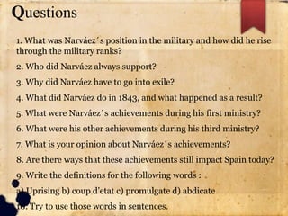 Questions
1. What was Narváez´s position in the military and how did he rise
through the military ranks?
2. Who did Narváez always support?
3. Why did Narváez have to go into exile?
4. What did Narváez do in 1843, and what happened as a result?
5. What were Narváez´s achievements during his first ministry?
6. What were his other achievements during his third ministry?
7. What is your opinion about Narváez´s achievements?
8. Are there ways that these achievements still impact Spain today?
9. Write the definitions for the following words :
a) Uprising b) coup d’etat c) promulgate d) abdicate
10. Try to use those words in sentences.
 