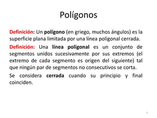 Definición: Un polígono (en griego, muchos ángulos) es la
superficie plana limitada por una línea poligonal cerrada.
Definición: Una línea poligonal es un conjunto de
segmentos unidos sucesivamente por sus extremos (el
extremo de cada segmento es origen del siguiente) tal
que ningún par de segmentos no consecutivos se corta.
Se considera cerrada cuando su principio y final
coinciden.
Polígonos
3
 