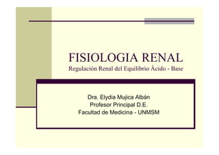 FISIOLOGIA RENAL
Regulación Renal del Equilibrio Ácido - Base
Dra. Elydia Mujica Albán
Profesor Principal D.E.
Facultad de Medicina - UNMSM
 