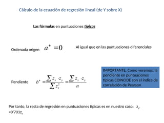 Cálculo de la ecuación de regresión lineal (de Y sobre X)
Las fórmulas en puntuaciones típicas
Pendiente
Ordenada origen
Al igual que en las puntuaciones diferenciales
Por tanto, la recta de regresión en puntuaciones típicas es en nuestro caso: zy’
=0’703zx
0
a

2
x y x y
x
z z z z
b
z n

 
 
 

IMPORTANTE: Como veremos, la
pendiente en puntuaciones
típicas COINCIDE con el índice de
correlación de Pearson
 