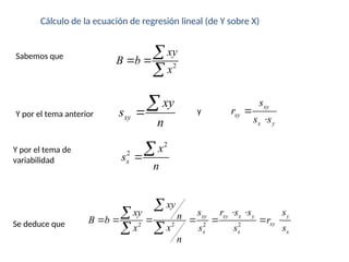 Cálculo de la ecuación de regresión lineal (de Y sobre X)
2
xy
B b
x
 


Sabemos que
Y por el tema anterior
2
2
x
x
s
n


Y por el tema de
variabilidad
xy
xy
s
n

 xy
xy
x y
s
r
s s


y
2
2 2 2
xy xy x y y
xy
x x x
xy
s r s s s
xy n
B b r
x
x s s s
n
 
      




Se deduce que
 