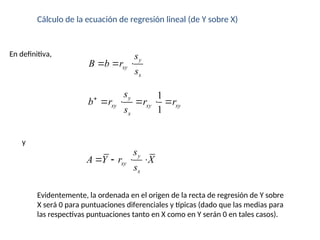 Cálculo de la ecuación de regresión lineal (de Y sobre X)
En definitiva,
y
xy
x
s
B b r
s
  
1
1
y
xy xy xy
x
s
b r r r
s

    
y
y
xy
x
s
A Y r X
s
   
Evidentemente, la ordenada en el origen de la recta de regresión de Y sobre
X será 0 para puntuaciones diferenciales y típicas (dado que las medias para
las respectivas puntuaciones tanto en X como en Y serán 0 en tales casos).
 
