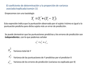 El coeficiente de determinación y la proporción de varianza
asociada/explicada/común (1)
( )
i i i i
Y Y Y Y
 
  
Empecemos con una tautología
Esta expresión indica que la puntuación observada por el sujeto i-ésimo es igual a la
puntuación predicha para dicho sujeto más un error de predicción.
Se puede demostrar que las puntuaciones predichas y los errores de predicción son
independientes, con lo que podemos señalar
2 2 2
' .
y y y x
s s s
 
2
y
s
2
'
y
s
2
.
y x
s
Varianza total de Y
Varianza de las puntuaciones de Y predichas por el predictor X
Varianza de los errores de predicción (varianza no explicada por X)
 