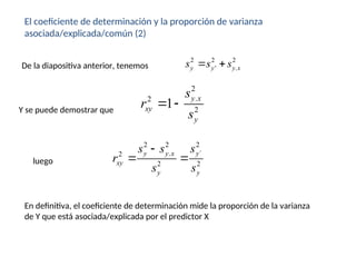 El coeficiente de determinación y la proporción de varianza
asociada/explicada/común (2)
2 2 2
' .
y y y x
s s s
 
De la diapositiva anterior, tenemos
Y se puede demostrar que
2
.
2
2
1
y x
xy
y
s
r
s
 
2 2 2
. ´
2
2 2
y y x y
xy
y y
s s s
r
s s

 
luego
En definitiva, el coeficiente de determinación mide la proporción de la varianza
de Y que está asociada/explicada por el predictor X
 