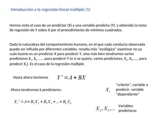 Introducción a la regresión lineal múltiple (1)
Hemos visto el caso de un predictor (X) y una variable predicha (Y), y obtenido la recta
de regresión de Y sobre X por el procedimiento de mínimos cuadrados.
Dada la naturaleza del comportamiento humano, en el que cada conducta observada
puede ser influida por diferentes variables, resulta más “ecológico” examinar no ya
cuán bueno es un predictor X para predecir Y, sino más bien tendremos varios
predictores X1, X2, ...., para predecir Y (o si se quiere, varios predictores, X2, X3,...., para
predecir X1). Es el caso de la regresión múltiple.
'
Y A BX
 
Hasta ahora teníamos
Ahora tendremos k predictores:
1 2 2 3 3
' ... k k
X A B X B X B X
    
1
X
“criterio”, variable a
predecir, variable
“dependiente”
2 3
, ,...
X X
Variables
predictoras
 