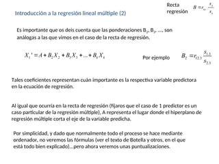 Introducción a la regresión lineal múltiple (2)
1 2 2 3 3
' ... k k
X A B X B X B X
    
Es importante que os deis cuenta que las ponderaciones B2, B3, ..., son
análogas a las que vimos en el caso de la recta de regresión.
Tales coeficientes representan cuán importante es la respectiva variable predictora
en la ecuación de regresión.
Al igual que ocurría en la recta de regresión (fijaros que el caso de 1 predictor es un
caso particular de la regresión múltiple), A representa el lugar donde el hiperplano de
regresión múltiple corta el eje de la variable predicha.
Por simplicidad, y dado que normalmente todo el proceso se hace mediante
ordenador, no veremos las fórmulas (ver el texto de Botella y otros, en el que
está todo bien explicado)...pero ahora veremos unas puntualizaciones.
1.3
2 12.3
2.3
s
B r
s

Por ejemplo
y
xy
x
s
B r
s
 
Recta
regresión
 