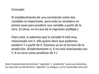 Concepto
El establecimiento de una correlación entre dos
variables es importante, pero esto se considera un
primer paso para predecir una variable a partir de la
otra. (U otras, en el caso de la regresión múltiple.)
Claro está, si sabemos que la variable X está muy
relacionada con Y, ello quiere decir que podemos
predecir Y a partir de X. Estamos ya en el terreno de la
predicción. (Evidentemente si, X no está relacionada con
Y, X no sirve como predictor de Y.)
Nota: Emplearemos los términos “regresión” y “predicción” como casi sinónimos.
(La razón del uso del término “regresión” es antigua, y se ha mantenido como tal.)
 