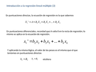 Introducción a la regresión lineal múltiple (3)
1 2 2 3 3
' ... k k
X A B X B X B X
    
En puntuaciones directas, la ecuación de regresión es la que sabemos
En puntuaciones diferenciales, recordad que A valía 0 en la recta de regresión; lo
mismo se aplica en la ecuación de regresión.
1 2 2 3 3
' ... k k
x b x b x b x
   
Y aplicando la misma lógica, el valor de los pesos es el mismo que el que
teníamos en puntuaciones directas
2 2
b B
 3 3
b B
 etcétera
 
