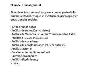 El modelo lineal general
El modelo lineal general subyace a buena parte de las
pruebas estadísticas que se efectúan en psicología y en
otras ciencias sociales.
Por decir unas pocas
-Análisis de regresión (ya vistos)
-Análisis de Varianza (se verán 2º cuatrimestre, Est-II)
-Pruebas t (se verán 2º cuatrimestre)
-Análisis de covarianza
-Análisis de conglomerados (cluster analysis)
-Análisis factorial
-Escalamiento multidimensional
-Correlación canónica
-Análisis discriminante
y más....
 