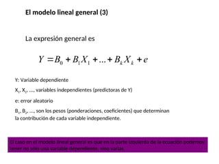 El modelo lineal general (3)
La expresión general es
0 1 1 ... k k
Y B B X B X e
    
Y: Variable dependiente
X1, X2, ..., variables independientes (predictoras de Y)
e: error aleatorio
B1, B2, ..., son los pesos (ponderaciones, coeficientes) que determinan
la contribución de cada variable independiente.
El caso en el modelo lineal general es que en la parte izquierda de la ecuación podemos
tener no sólo una variable dependiente, sino varias.
 