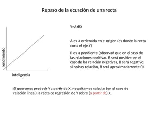 Repaso de la ecuación de una recta
rendimiento
inteligencia
Y=A+BX
A es la ordenada en el origen (es donde la recta
corta el eje Y)
B es la pendiente (observad que en el caso de
las relaciones positivas, B será positivo; en el
caso de las relación negativas, B será negativo;
si no hay relación, B será aproximadamente 0)
Si queremos predecir Y a partir de X, necesitamos calcular (en el caso de
relación lineal) la recta de regresión de Y sobre (a partir de) X.
 