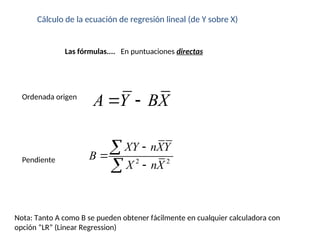 Cálculo de la ecuación de regresión lineal (de Y sobre X)
Las fórmulas.... En puntuaciones directas
Nota: Tanto A como B se pueden obtener fácilmente en cualquier calculadora con
opción “LR” (Linear Regression)
2 2
XY nXY
B
X nX





Pendiente
Ordenada origen
A Y BX
 
 