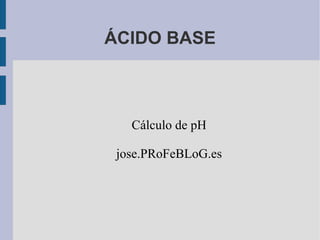 ÁCIDO BASE Cálculo de pH jose.PRoFeBLoG.es 