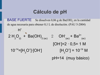 Cálculo de pH BASE FUERTE  Se disuelven 0,86 g de Ba(OH) 2  en la cantidad de agua necesaria para obtener 0,1 L de disolución. (PAU 5-2004) H + 2 H 2 O (l)   +  Ba(OH) 2 (ac)    2   OH - (ac)  +   Ba 2+ (ac)   [ OH - ]=2 · 0,5= 1 M  10 -14 =[ H 3 O + ]·[ OH - ]  [ H 3 O + ] = 10 -14  M pH=14  (muy básico) 