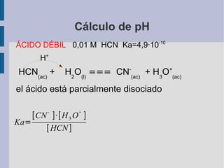 Cálculo de pH ÁCIDO DÉBIL  0,01 M  HCN  Ka=4,9·10 -10 H + HCN (ac)  +  H 2 O (l)   ===   CN - (ac)   + H 3 O + (ac)   el ácido está parcialmente disociado 