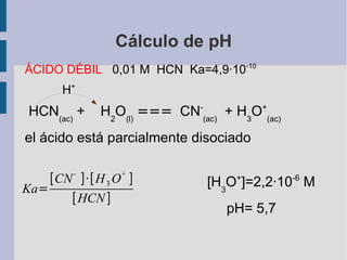 Cálculo de pH ÁCIDO DÉBIL  0,01 M  HCN  Ka=4,9·10 -10 H + HCN (ac)  +  H 2 O (l)   ===   CN - (ac)   + H 3 O + (ac)   el ácido está parcialmente disociado [H 3 O + ]=2,2·10 -6  M pH= 5,7 