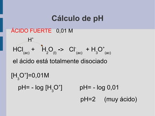 Cálculo de pH ÁCIDO FUERTE  0,01 M H + HCl (ac)  +  H 2 O (l)   ->   Cl - (ac)   + H 3 O + (ac)   el ácido está totalmente disociado  [ H 3 O + ]=0,01M  pH= - log [ H 3 O + ]  pH= - log  0,01   pH=2  (muy ácido) 