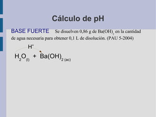 Cálculo de pH BASE FUERTE  Se disuelven 0,86 g de Ba(OH) 2  en la cantidad de agua necesaria para obtener 0,1 L de disolución. (PAU 5-2004) H + H 2 O (l)   +  Ba(OH) 2 (ac)  