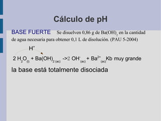 Cálculo de pH BASE FUERTE  Se disuelven 0,86 g de Ba(OH) 2  en la cantidad de agua necesaria para obtener 0,1 L de disolución. (PAU 5-2004) H + 2 H 2 O (l)  + Ba(OH) 2 (ac)  -> 2   OH - (ac)  +   Ba 2+ (ac) Kb   muy grande   la base está totalmente disociada  