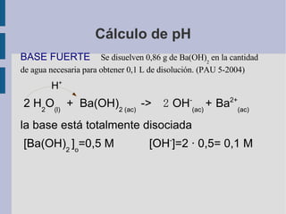 Cálculo de pH BASE FUERTE  Se disuelven 0,86 g de Ba(OH) 2  en la cantidad de agua necesaria para obtener 0,1 L de disolución. (PAU 5-2004) H + 2 H 2 O (l)   +  Ba(OH) 2 (ac)  ->   2   OH - (ac)  +   Ba 2+ (ac)   la base está totalmente disociada [ Ba(OH) 2  ] o =0,5 M  [ OH - ]=2 · 0,5= 0,1 M  