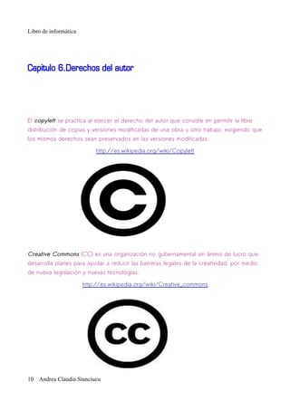 Libro de informática




Capitulo 6.Derechos del autor




El copyleft se practica al ejercer el derecho del autor que consiste en permitir la libre
distribución de copias y versiones modificadas de una obra u otro trabajo, exigiendo que
los mismos derechos sean preservados en las versiones modificadas.

                           http://es.wikipedia.org/wiki/Copyleft




Creative Commons (CC) es una organización no gubernamental sin ánimo de lucro que
desarrolla planes para ayudar a reducir las barreras legales de la creatividad, por medio
de nueva legislación y nuevas tecnologías.

                       http://es.wikipedia.org/wiki/Creative_commons




10 Andrea Claudia Stanciucu
 