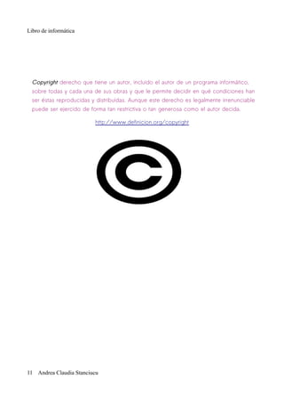 Libro de informática




  Copyright derecho que tiene un autor, incluido el autor de un programa informático,
  sobre todas y cada una de sus obras y que le permite decidir en qué condiciones han
  ser éstas reproducidas y distribuidas. Aunque este derecho es legalmente irrenunciable
  puede ser ejercido de forma tan restrictiva o tan generosa como el autor decida.

                          http://www.definicion.org/copyright




11 Andrea Claudia Stanciucu
 